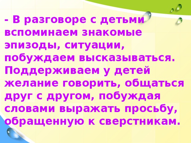 - В разговоре с детьми вспоминаем знакомые эпизоды, ситуации, побуждаем высказываться. Поддерживаем у детей желание говорить, общаться друг с другом, побуждая словами выражать просьбу, обращенную к сверстникам.