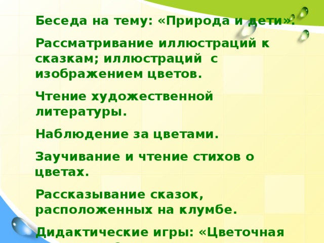 Беседа на тему: «Природа и дети».  Рассматривание иллюстраций к сказкам; иллюстраций с изображением цветов.  Чтение художественной литературы.  Наблюдение за цветами.  Заучивание и чтение стихов о цветах.  Рассказывание сказок, расположенных на клумбе.  Дидактические игры: «Цветочная поляна», «Сложи цветок» и др.  Ухаживание за цветами.