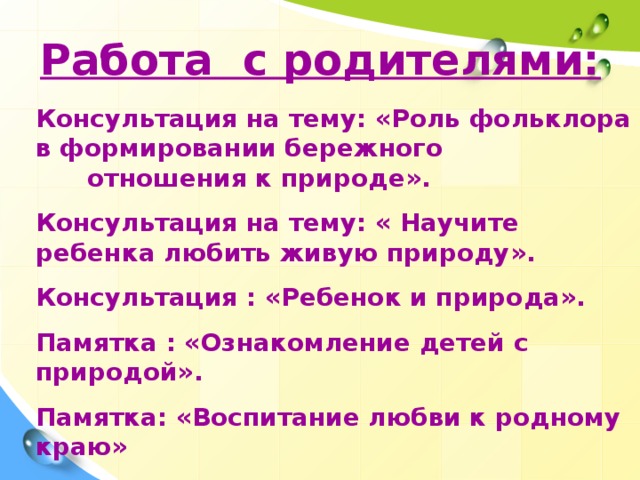 Работа с родителями:  Консультация на тему: «Роль фольклора в формировании бережного отношения к природе».  Консультация на тему: « Научите ребенка любить живую природу».  Консультация : «Ребенок и природа».  Памятка : «Ознакомление детей с природой».  Памятка: «Воспитание любви к родному краю»