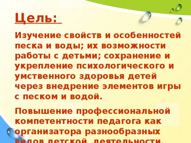 Цель:  Изучение свойств и особенностей песка и воды; их возможности работы с детьми; сохранение и укрепление психологического и умственного здоровья детей через внедрение элементов игры с песком и водой.  Повышение профессиональной компетентности педагога как организатора разнообразных видов детской деятельности.