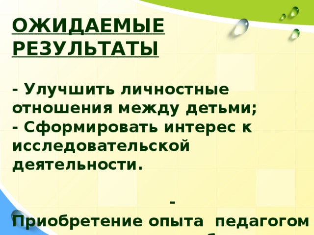 ОЖИДАЕМЫЕ РЕЗУЛЬТАТЫ   - Улучшить личностные отношения между детьми; - Сформировать интерес к исследовательской деятельности. - Приобретение опыта педагогом самостоятельного выбора теоретико- исследовательской деятельности , оценки полученных результатов.