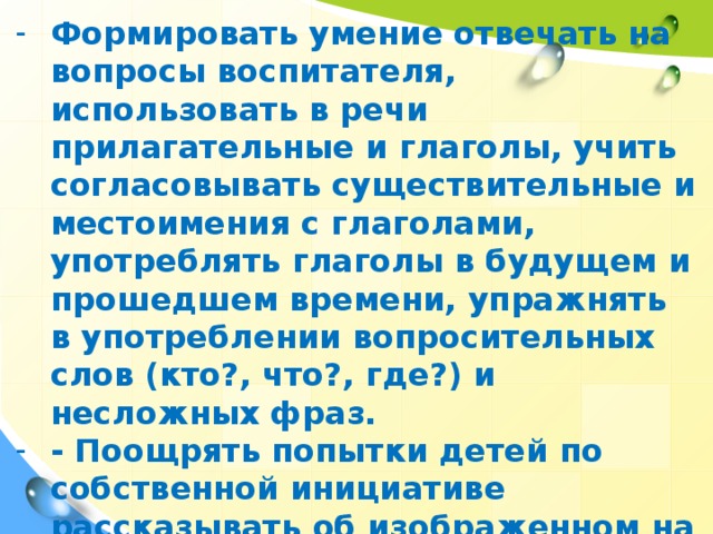 Формировать умение отвечать на вопросы воспитателя, использовать в речи прилагательные и глаголы, учить согласовывать существительные и местоимения с глаголами, употреблять глаголы в будущем и прошедшем времени, упражнять в употреблении вопросительных слов (кто?, что?, где?) и несложных фраз. - Поощрять попытки детей по собственной инициативе рассказывать об изображенном на картине.