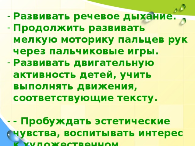 Развивать речевое дыхание. Продолжить развивать мелкую моторику пальцев рук через пальчиковые игры. Развивать двигательную активность детей, учить выполнять движения, соответствующие тексту. - Пробуждать эстетические чувства, воспитывать интерес к художественном.