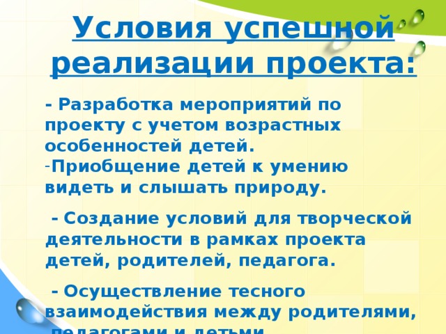 Условия успешной реализации проекта:  - Разработка мероприятий по проекту с учетом возрастных особенностей детей. Приобщение детей к умению видеть и слышать природу.   - Создание условий для творческой деятельности в рамках проекта детей, родителей, педагога.   - Осуществление тесного взаимодействия между родителями, педагогами и детьми.