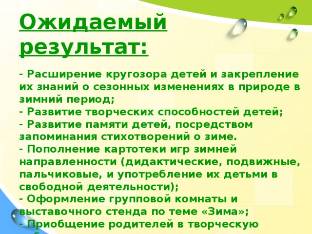 Ожидаемый результат:  - Расширение кругозора детей и закрепление их знаний о сезонных изменениях в природе в зимний период; - Развитие творческих способностей детей; - Развитие памяти детей, посредством запоминания стихотворений о зиме. - Пополнение картотеки игр зимней направленности (дидактические, подвижные, пальчиковые, и употребление их детьми в свободной деятельности); - Оформление групповой комнаты и выставочного стенда по теме «Зима»; - Приобщение родителей в творческую работу с детьми, укрепление заинтересованности в сотрудничестве с детским садом.