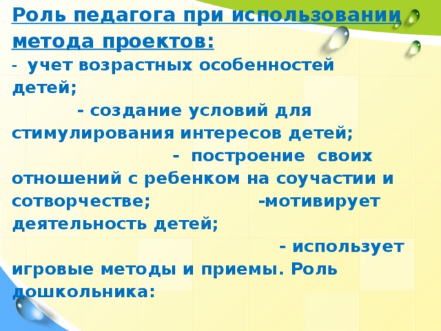 Роль педагога при использовании метода проектов: - учет возрастных особенностей детей; - создание условий для стимулирования интересов детей; - построение своих отношений с ребенком на соучастии и сотворчестве; -мотивирует деятельность детей; - использует игровые методы и приемы. Роль дошкольника: -является активным участника проекта; - преодолевает трудности в решении проблем (ведущая дидактическая цель методов проекта)