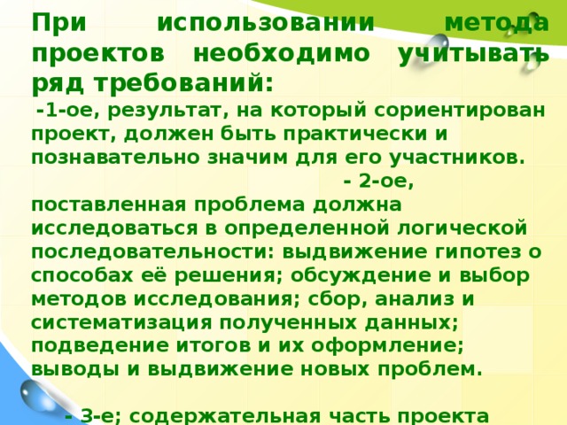 При использовании метода проектов необходимо учитывать ряд требований:  -1-ое, результат, на который сориентирован проект, должен быть практически и познавательно значим для его участников. - 2-ое, поставленная проблема должна исследоваться в определенной логической последовательности: выдвижение гипотез о способах её решения; обсуждение и выбор методов исследования; сбор, анализ и систематизация полученных данных; подведение итогов и их оформление; выводы и выдвижение новых проблем. - 3-е; содержательная часть проекта должна быть основана на самостоятельной деятельности детей спланированной ими на подготовительном этапе работы.