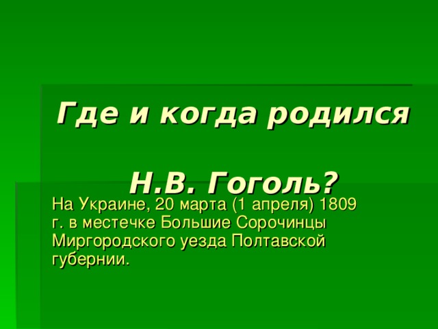 Где и когда родился  Н.В. Гоголь? На Украине, 20 марта (1 апреля) 1809 г. в местечке Большие Сорочинцы Миргородского уезда Полтавской губернии. 