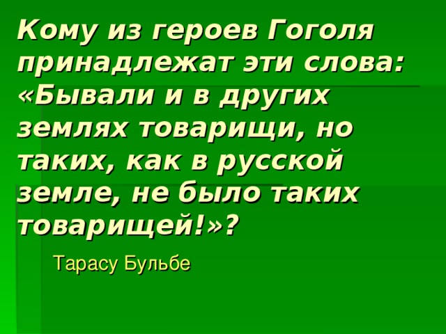 Кому из героев Гоголя принадлежат эти слова: «Бывали и в других землях товарищи, но таких, как в русской земле, не было таких товарищей!»? Тарасу Бульбе 