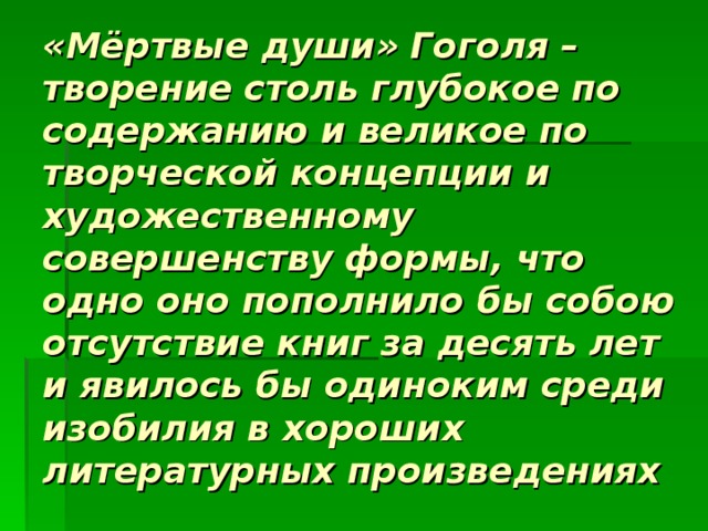 «Мёртвые души» Гоголя – творение столь глубокое по содержанию и великое по творческой концепции и художественному совершенству формы, что одно оно пополнило бы собою отсутствие книг за десять лет и явилось бы одиноким среди изобилия в хороших литературных произведениях  В.Г.Белинский 