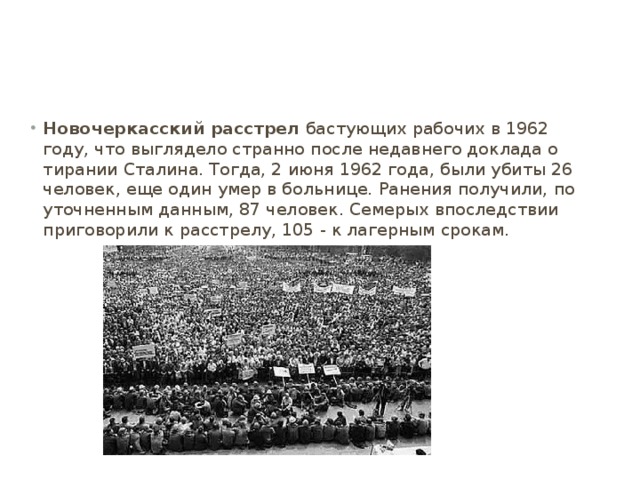 Новочеркасский расстрел  бастующих рабочих в 1962 году, что выглядело странно после недавнего доклада о тирании Сталина. Тогда, 2 июня 1962 года, были убиты 26 человек, еще один умер в больнице. Ранения получили, по уточненным данным, 87 человек. Семерых впоследствии приговорили к расстрелу, 105 - к лагерным срокам. 