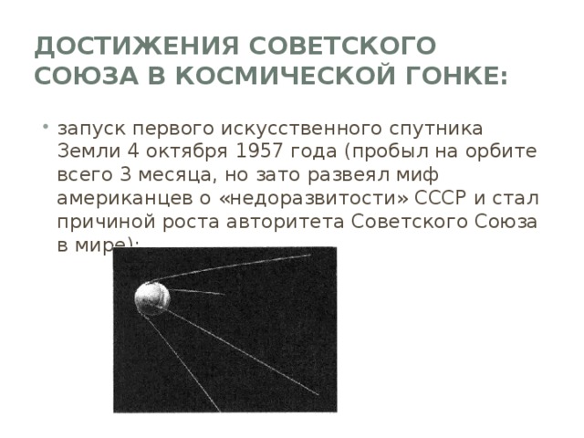 Достижения Советского Союза в Космической гонке: запуск первого искусственного спутника Земли 4 октября 1957 года (пробыл на орбите всего 3 месяца, но зато развеял миф американцев о «недоразвитости» СССР и стал причиной роста авторитета Советского Союза в мире); 