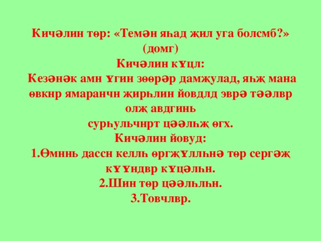 Кичəлин төр: «Темəн яһад җил уга болсмб?» (домг)  Кичəлин кʏцл:   К езəнəк амн ʏгин зөөрəр дамҗулад, яһҗ мана  өвкнр ямаранчн җирһлин йовдлд эврə тəəлвр олҗ авдгинь  сурһульчнрт цəəлһҗ өгх.  Кичəлин йовуд:  1. Өмннь дассн келлһ өргҗʏллһнə төр сергəҗ кʏʏндвр кʏцəлһн.  2. Шин төр цəəлһлһн.  3. Товчлвр. 