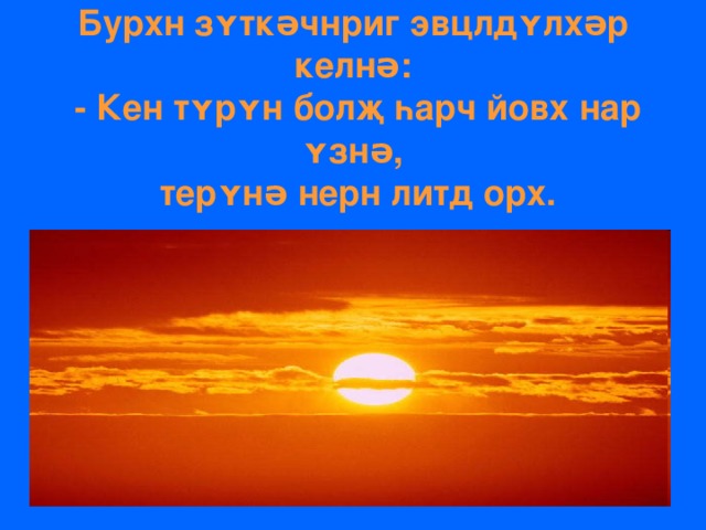 Бурхн зʏткəчнриг эвцлдʏлхəр келнə:  - Кен тʏрʏн болҗ һарч йовх нар ʏзнə,  терʏнə нерн литд орх. 