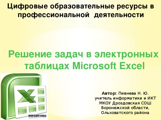 Цифровые образовательные ресурсы в профессиональной деятельности Презентации Решение задач в электронных  таблицах Microsoft Excel Автор: Пивнева Н. Ю. учитель информатики и ИКТ МКОУ Дроздовская СОШ Воронежской области, Ольховатского района 