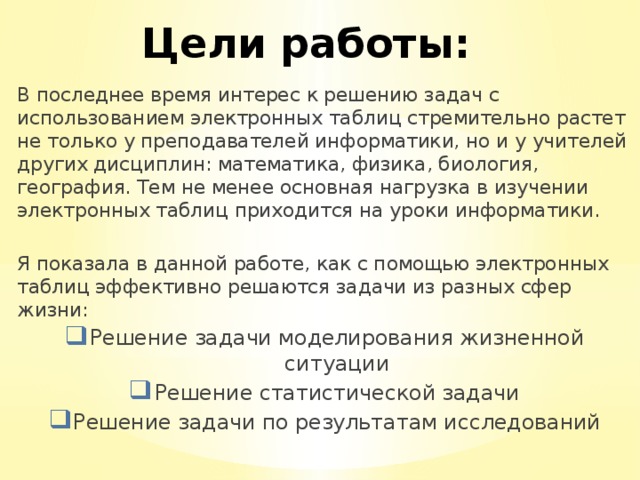 Цели работы: В последнее время интерес к решению задач с использованием электронных таблиц стремительно растет не только у преподавателей информатики, но и у учителей других дисциплин: математика, физика, биология, география. Тем не менее основная нагрузка в изучении электронных таблиц приходится на уроки информатики. Я показала в данной работе, как с помощью электронных таблиц эффективно решаются задачи из разных сфер жизни: Решение задачи моделирования жизненной ситуации Решение статистической задачи Решение задачи по результатам исследований 