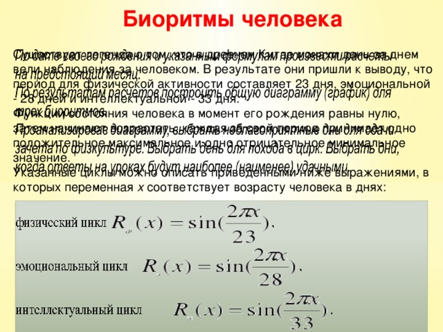 Биоритмы человека Существует легенда о том, что в древнем Китае монахи день за днем вели наблюдения за человеком. В результате они пришли к выводу, что период для физической активности составляет 23 дня, эмоциональной - 28 дней и интеллектуальной - 33 дня. Функции состояния человека в момент его рождения равны нулю, затем начинают возрастать, каждая за свой период принимает одно положительное максимальное и одно отрицательное минимальное значение. Указанные циклы можно описать приведенными ниже выражениями, в которых переменная х соответствует возрасту человека в днях: 