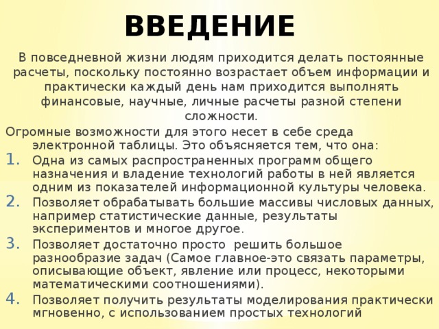 ВВЕДЕНИЕ В повседневной жизни людям приходится делать постоянные расчеты, поскольку постоянно возрастает объем информации и практически каждый день нам приходится выполнять финансовые, научные, личные расчеты разной степени сложности. Огромные возможности для этого несет в себе среда электронной таблицы. Это объясняется тем, что она: Одна из самых распространенных программ общего назначения и владение технологий работы в ней является одним из показателей информационной культуры человека. Позволяет обрабатывать большие массивы числовых данных, например статистические данные, результаты экспериментов и многое другое. Позволяет достаточно просто решить большое разнообразие задач (Самое главное-это связать параметры, описывающие объект, явление или процесс, некоторыми математическими соотношениями). Позволяет получить результаты моделирования практически мгновенно, с использованием простых технологий 