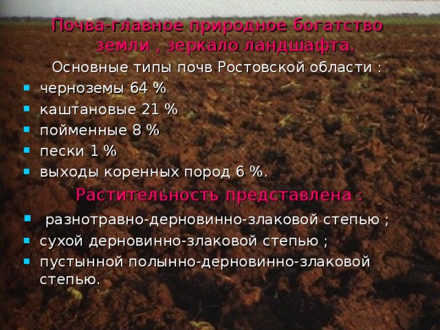 Почва-главное природное богатство земли , зеркало ландшафта. Основные типы почв Ростовской области : черноземы 64 % каштановые 21 % пойменные 8 % пески 1 % выходы коренных пород 6 %.  Растительность представлена :  разнотравно-дерновинно-злаковой степью ; сухой дерновинно-злаковой степью ; пустынной полынно-дерновинно-злаковой степью. 