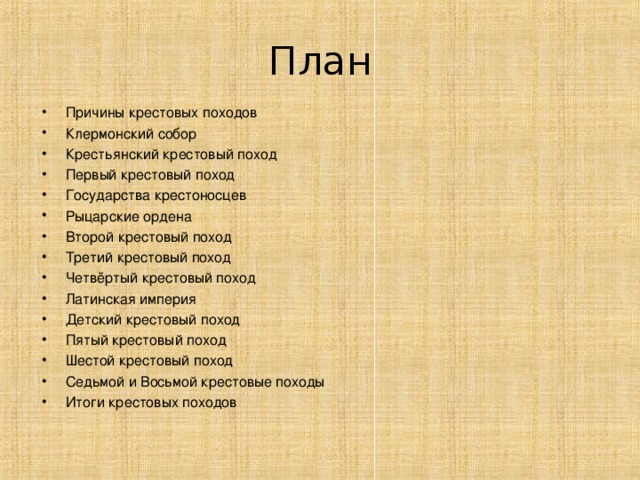 План Причины крестовых походов Клермонский собор Крестьянский крестовый поход Первый крестовый поход Государства крестоносцев Рыцарские ордена Второй крестовый поход Третий крестовый поход Четвёртый крестовый поход  Латинская  империя Детский крестовый поход Пятый крестовый поход Шестой крестовый поход Седьмой и Восьмой крестовые походы Итоги крестовых походов   