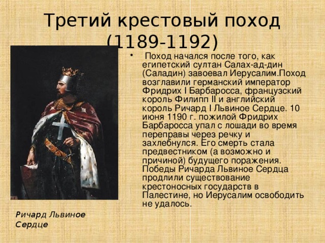 Третий крестовый поход (1189-1192)  Поход начался после того, как египетский султан Салах-ад-дин (Саладин) завоевал Иерусалим.Поход возглавили германский император Фридрих I Барбаросса, французский король Филипп II и английский король Ричард I Львиное Сердце. 10 июня 1190 г. пожилой Фридрих Барбаросса упал с лошади во время переправы через речку и захлебнулся. Его смерть стала предвестником (а возможно и причиной) будущего поражения. Победы Ричарда Львиное Сердца продлили существование крестоносных государств в Палестине, но Иерусалим освободить не удалось. Ричард Львиное Сердце 
