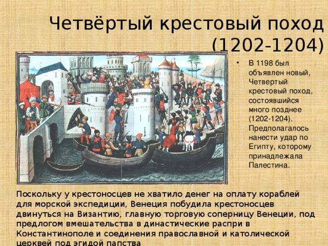 Четвёртый крестовый поход (1 202 -1204) В 1198 был объявлен новый, Четвертый крестовый поход, состоявшийся много позднее (1202-1204). Предполагалось нанести удар по Египту, которому принадлежала Палестина. Поскольку у крестоносцев не хватило денег на оплату кораблей для морской экспедиции, Венеция  побудила крестоносцев двинуться на Византию, главную торговую соперницу Венеции, под предлогом вмешательства в династические распри в Константинополе и соединения православной и католической церквей под эгидой папства 