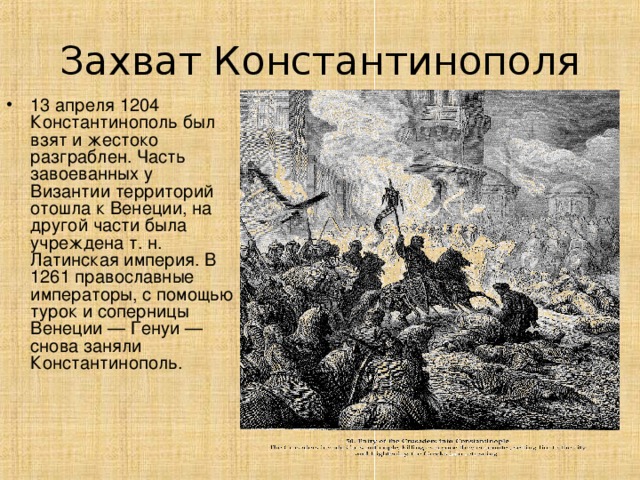 Захват Константинополя 13 апреля 1204 Константинополь был взят и жестоко разграблен. Часть завоеванных у Византии территорий отошла к Венеции, на другой части была учреждена т. н. Латинская империя. В 1261 православные императоры, с помощью турок и соперницы Венеции — Генуи — снова заняли Константинополь.  