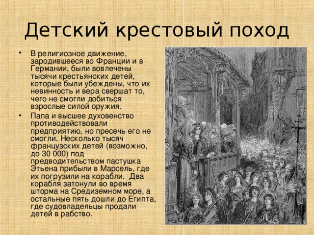 Детский крестовый поход В религиозное движение, зародившееся во Франции и в Германии, были вовлечены тысячи крестьянских детей, которые были убеждены, что их невинность и вера свершат то, чего не смогли добиться взрослые силой оружия. Папа и высшее духовенство противодействовали предприятию, но пресечь его не смогли. Несколько тысяч французских детей (возможно, до 30 000) под предводительством пастушка Этьена прибыли в Марсель, где их погрузили на корабли. Два корабля затонули во время шторма на Средиземном море, а остальные пять дошли до Египта, где судовладельцы продали детей в рабство.  