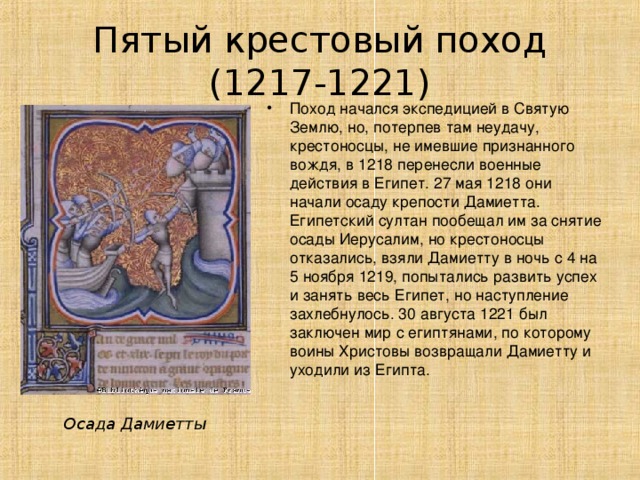 Пятый крестовый поход (1217-1221) Поход начался экспедицией в Святую Землю, но, потерпев там неудачу, крестоносцы, не имевшие признанного вождя, в 1218 перенесли военные действия в Египет. 27 мая 1218 они начали осаду крепости Дамиетта. Египетский султан пообещал им за снятие осады Иерусалим, но крестоносцы отказались, взяли Дамиетту в ночь с 4 на 5 ноября 1219, попытались развить успех и занять весь Египет, но наступление захлебнулось. 30 августа 1221 был заключен мир с египтянами, по которому воины Христовы возвращали Дамиетту и уходили из Египта. Осада Дамиетты 
