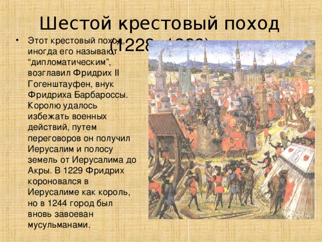 Шестой крестовый поход  (1228–1229 ) Этот крестовый поход, иногда его называют “дипломатическим”, возглавил Фридрих II Гогенштауфен, внук Фридриха Барбароссы. Королю удалось избежать военных действий, путем переговоров он получил Иерусалим и полосу земель от Иерусалима до Акры. В 1229 Фридрих короновался в Иерусалиме как король, но в 1244 город был вновь завоеван мусульманами. 
