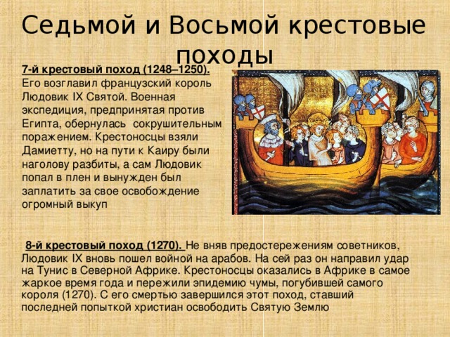 Седьмой и Восьмой крестовые походы 7-й крестовый поход (1248–1250). Его возглавил французский король Людовик IX Святой. Военная экспедиция, предпринятая против Египта, обернулась сокрушительным поражением. Крестоносцы взяли Дамиетту, но на пути к Каиру были наголову разбиты, а сам Людовик попал в плен и вынужден был заплатить за свое освобождение огромный выкуп  8-й крестовый поход (1270). Не вняв предостережениям советников, Людовик IX вновь пошел войной на арабов. На сей раз он направил удар на Тунис в Северной Африке. Крестоносцы оказались в Африке в самое жаркое время года и пережили эпидемию чумы, погубившей самого короля (1270). С его смертью завершился этот поход, ставший последней попыткой христиан освободить Святую Землю 