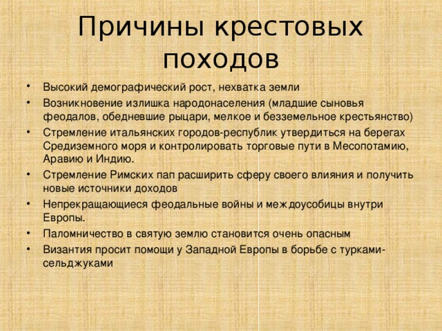 Причины крестовых походов Высокий демографический рост, нехватка земли Возникновение излишка народонаселения (младшие сыновья феодалов, обедневшие рыцари, мелкое и безземельное крестьянство) Стремление итальянских городов-республик утвердиться на берегах Средиземного моря и контролировать торговые пути в Месопотамию, Аравию и Индию. Стремление Римских пап расширить сферу своего влияния и получить новые источники доходов Непрекращающиеся феодальные войны и междоусобицы внутри Европы. Паломничество в святую землю становится очень опасным Византия просит помощи у Западной Европы в борьбе с турками-сельджуками  