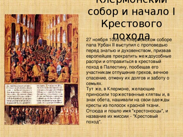 Клермонский собор и начало I Крестового похода 27 ноября 1095 на Клермонском соборе папа Урбан II выступил с проповедью перед знатью и духовенством, призвав европейцев прекратить междоусобные распри и отправиться в крестовый поход в Палестину, пообещав его участникам отпущение грехов, вечное спасение, отмену их долгов и заботу о семьях. Тут же, в Клермоне, желающие приносили торжественные клятвы и, в знак обета, нашивали на свои одежды кресты из полосок красной ткани. Отсюда и пошло имя 
