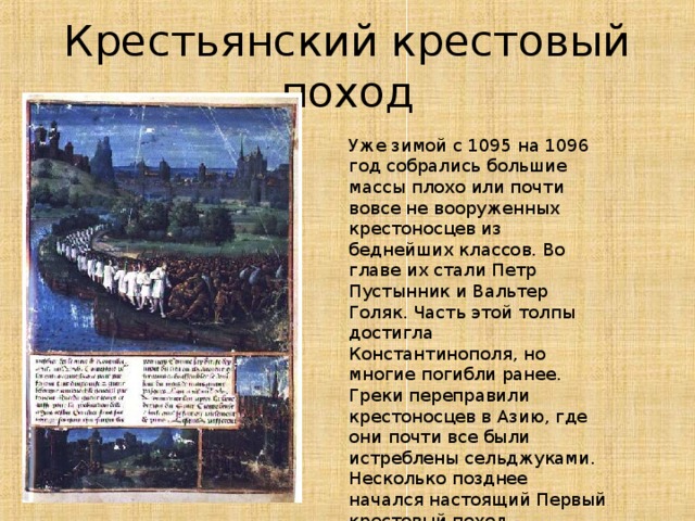 Крестьянский крестовый поход Уже зимой с 1095 на 1096 год собрались большие массы плохо или почти вовсе не вооруженных крестоносцев из беднейших классов. Во главе их стали Петр Пустынник и Вальтер Голяк. Часть этой толпы достигла Константинополя, но многие погибли ранее. Греки переправили крестоносцев в Азию, где они почти все были истреблены сельджуками. Несколько позднее начался настоящий Первый крестовый поход 