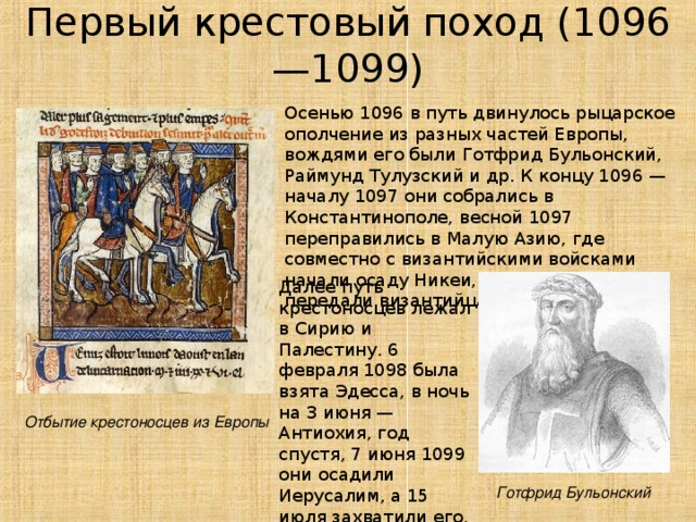 Первый  крестовый поход ( 1096—1099) Осенью 1096 в путь двинулось рыцарское ополчение из разных частей Европы, вождями его были Готфрид Бульонский, Раймунд Тулузский и др. К концу 1096 — началу 1097 они собрались в Константинополе, весной 1097 переправились в Малую Азию, где совместно с византийскими войсками начали осаду Никеи, взяли ее 19 июня и передали византийцам. Далее путь крестоносцев лежал в Сирию и Палестину. 6 февраля 1098 была взята Эдесса, в ночь на 3 июня — Антиохия, год спустя, 7 июня 1099 они осадили Иерусалим, а 15 июля захватили его, учинив в городе жестокую резню. Отбытие крестоносцев из Европы Готфрид Бульонский  