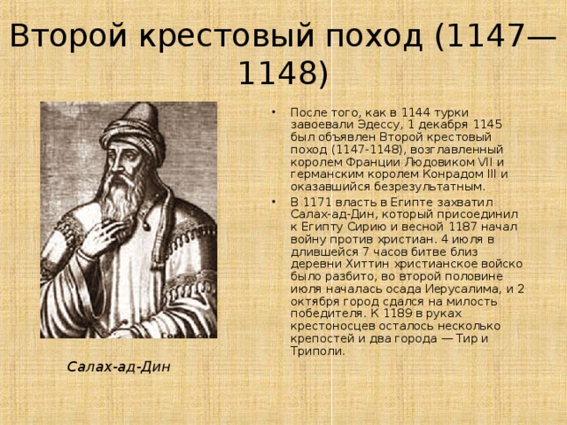 Второй крестовый поход (1147—1148) После того, как в 1144 турки завоевали Эдессу, 1 декабря 1145 был объявлен Второй крестовый поход (1147-1148), возглавленный королем Франции Людовиком VII и германским королем Конрадом III и оказавшийся безрезультатным. В 1171 власть в Египте захватил Салах-ад-Дин, который присоединил к Египту Сирию и весной 1187 начал войну против христиан. 4 июля в длившейся 7 часов битве близ деревни Хиттин христианское войско было разбито, во второй половине июля началась осада Иерусалима, и 2 октября город сдался на милость победителя. К 1189 в руках крестоносцев осталось несколько крепостей и два города — Тир и Триполи.  Салах-ад-Дин 
