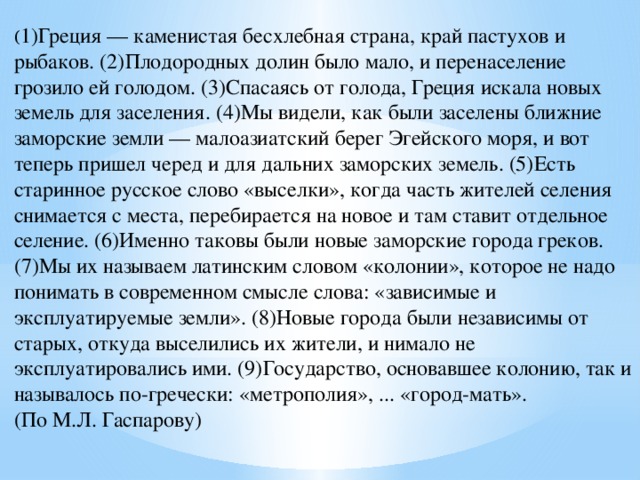 ( 1)Греция — каменистая бесхлебная страна, край пастухов и рыбаков. (2)Плодородных долин было мало, и перенаселение грозило ей голодом. (3)Спасаясь от голода, Греция искала новых земель для заселения. (4)Мы видели, как были заселены ближние заморские земли — малоазиатский берег Эгейского моря, и вот теперь пришел черед и для дальних заморских земель. (5)Есть старинное русское слово «выселки», когда часть жителей селения снимается с места, перебирается на новое и там ставит отдельное селение. (6)Именно таковы были новые заморские города греков. (7)Мы их называем латинским словом «колонии», которое не надо понимать в современном смысле слова: «зависимые и эксплуатируемые земли». (8)Новые города были независимы от старых, откуда выселились их жители, и нимало не эксплуатировались ими. (9)Государство, основавшее колонию, так и называлось по-гречески: «метрополия», ... «город-мать». (По М.Л. Гаспарову) 