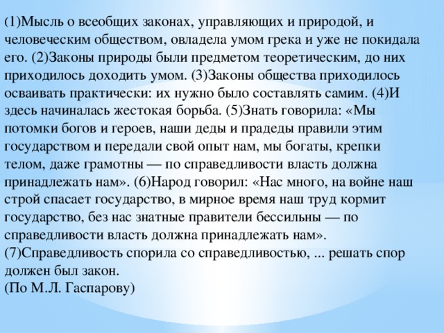 ( 1)Мысль о всеобщих законах, управляющих и природой, и человеческим обществом, овладела умом грека и уже не покидала его. (2)Законы природы были предметом теоретическим, до них приходилось доходить умом. (3)Законы общества приходилось осваивать практически: их нужно было составлять самим. (4)И здесь начиналась жестокая борьба. (5)Знать говорила: «Мы потомки богов и героев, наши деды и прадеды правили этим государством и передали свой опыт нам, мы богаты, крепки телом, даже грамотны — по справедливости власть должна принадлежать нам». (6)Народ говорил: «Нас много, на войне наш строй спасает государство, в мирное время наш труд кормит государство, без нас знатные правители бессильны — по справедливости власть должна принадлежать нам». (7)Справедливость спорила со справедливостью, ... решать спор должен был закон. (По М.Л. Гаспарову) 