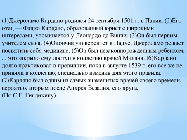 ( 1)Джероламо Кардано родился 24 сентября 1501 г. в Павии. (2)Его отец — Фацио Кардано, образованный юрист с широкими интересами, упоминается у Леонардо да Винчи. (3)Он был первым учителем сына. (4)Окончив университет в Падуе, Джероламо решает посвятить себя медицине. (5)Он был незаконнорожденным ребенком, ... это закрыло ему доступ в коллегию врачей Милана. (6)Кардано долго практиковал в провинции, пока в августе 1539 г. его все же не приняли в коллегию, специально изменив для этого правила. (7)Кардано был одним из самых знаменитых врачей своего времени, вероятно, вторым после Андрея Везалия, его друга. (По С.Г. Гиндикину) 