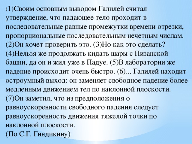 ( 1)Своим основным выводом Галилей считал утверждение, что падающее тело проходит в последовательные равные промежутки времени отрезки, пропорциональные последовательным нечетным числам. (2)Он хочет проверить это. (3)Но как это сделать? (4)Нельзя же продолжать кидать шары с Пизанской башни, да он и жил уже в Падуе. (5)В лаборатории же падение происходит очень быстро. (6)... Галилей находит остроумный выход: он заменяет свободное падение более медленным движением тел по наклонной плоскости. (7)Он заметил, что из предположения о равноускоренности свободного падения следует равноускоренность движения тяжелой точки по наклонной плоскости. (По С.Г. Гиндикину)  