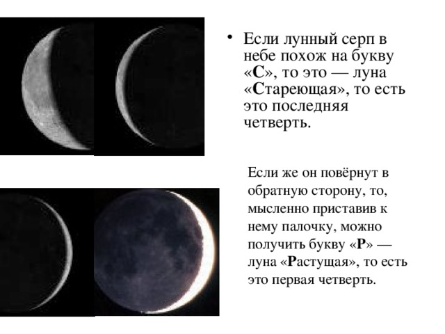 Если лунный серп в небе похож на букву « С », то это — луна « С тареющая», то есть это последняя четверть. Если же он повёрнут в обратную сторону, то, мысленно приставив к нему палочку, можно получить букву « Р » — луна « Р астущая», то есть это первая четверть.  