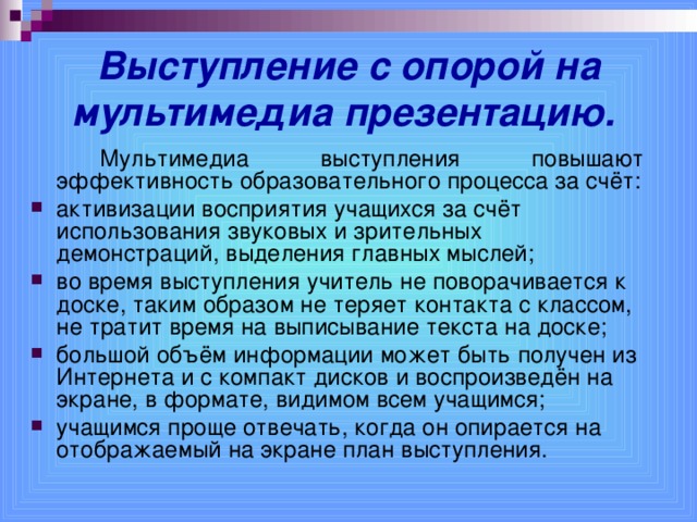 Выступление с опорой на мультимедиа презентацию.    Мультимедиа выступления повышают эффективность образовательного процесса за счёт: активизации восприятия учащихся за счёт использования звуковых и зрительных демонстраций, выделения главных мыслей; во время выступления учитель не поворачивается к доске, таким образом не теряет контакта с классом, не тратит время на выписывание текста на доске; большой объём информации может быть получен из Интернета и с компакт дисков и воспроизведён на экране, в формате, видимом всем учащимся; учащимся проще отвечать, когда он опирается на отображаемый на экране план выступления.  