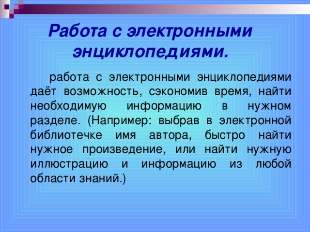 Работа с электронными энциклопедиями.     работа с электронными энциклопедиями даёт возможность, сэкономив время, найти необходимую информацию в нужном разделе. (Например: выбрав в электронной библиотечке имя автора, быстро найти нужное произведение, или найти нужную иллюстрацию и информацию из любой области знаний.)  