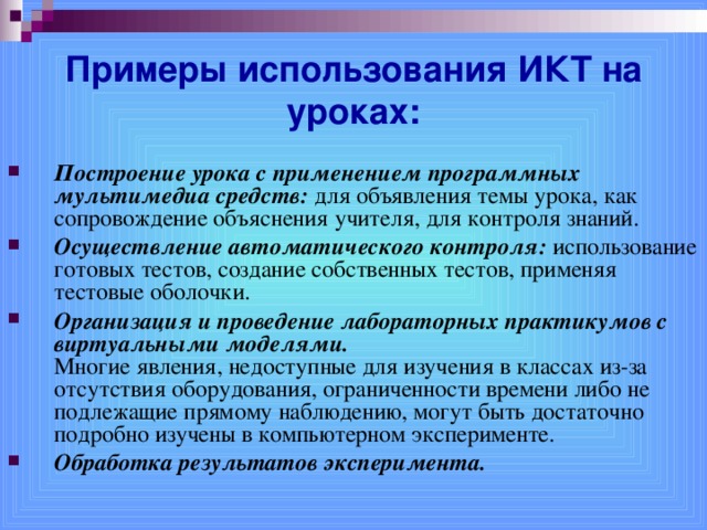 Примеры использования ИКТ на уроках: Построение урока с применением программных мультимедиа средств: для объявления темы урока, как сопровождение объяснения учителя, для контроля знаний. Осуществление автоматического контроля: использование готовых тестов, создание собственных тестов, применяя тестовые оболочки. Организация и проведение лабораторных практикумов с виртуальными моделями.  Многие явления, недоступные для изучения в классах из-за отсутствия оборудования, ограниченности времени либо не подлежащие прямому наблюдению, могут быть достаточно подробно изучены в компьютерном эксперименте. Обработка результатов эксперимента.  