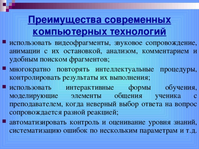 Преимущества современных компьютерных технологий использовать видеофрагменты, звуковое сопровождение, анимации с их остановкой, анализом, комментарием и удобным поиском фрагментов; многократно повторять интеллектуальные процедуры, контролировать результаты их выполнения; использовать интерактивные формы обучения, моделирующие элементы общения ученика с преподавателем, когда неверный выбор ответа на вопрос сопровождается разной реакцией; автоматизировать контроль и оценивание уровня знаний, систематизацию ошибок по нескольким параметрам и т.д.  