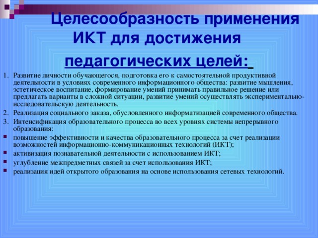  Целесообразность применения ИКТ для достижения  педагогических целей:  1.  Развитие личности обучающегося, подготовка его к самостоятельной продуктивной деятельности в условиях современного информационного общества: развитие мышления, эстетическое воспитание, формирование умений принимать правильное решение или предлагать варианты в сложной ситуации, развитие умений осуществлять экспериментально-исследовательскую деятельность. 2.  Реализация социального заказа, обусловленного информатизацией современного общества. 3.  Интенсификация образовательного процесса во всех уровнях системы непрерывного образования: повышение эффективности и качества образовательного процесса за счет реализации возможностей информационно-коммуникационных технологий (ИКТ); активизация познавательной деятельности с использованием ИКТ; углубление межпредметных связей за счет использования ИКТ; реализация идей открытого образования на основе использования сетевых технологий.  