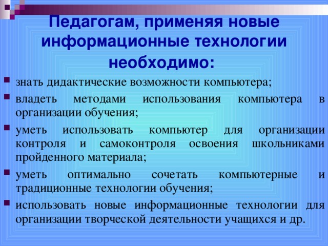 Педагогам, применяя новые информационные технологии необходимо:  знать дидактические возможности компьютера; владеть методами использования компьютера в организации обучения; уметь использовать компьютер для организации контроля и самоконтроля освоения школьниками пройденного материала; уметь оптимально сочетать компьютерные и традиционные технологии обучения; использовать новые информационные технологии для организации творческой деятельности учащихся и др.  