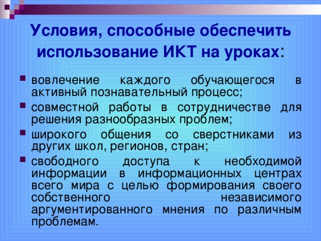 Условия, способные обеспечить использование ИКТ на уроках : вовлечение каждого обучающегося в активный познавательный процесс; совместной работы в сотрудничестве для решения разнообразных проблем; широкого общения со сверстниками из других школ, регионов, стран; свободного доступа к необходимой информации в информационных центрах всего мира с целью формирования своего собственного независимого аргументированного мнения по различным проблемам.  