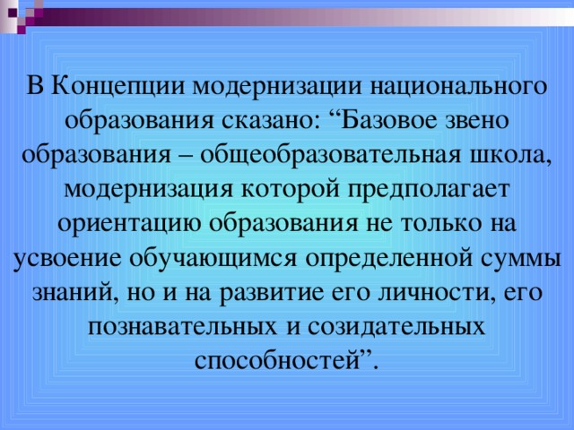 В Концепции модернизации национального образования сказано: “Базовое звено образования – общеобразовательная школа, модернизация которой предполагает ориентацию образования не только на усвоение обучающимся определенной суммы знаний, но и на развитие его личности, его познавательных и созидательных способностей”.  