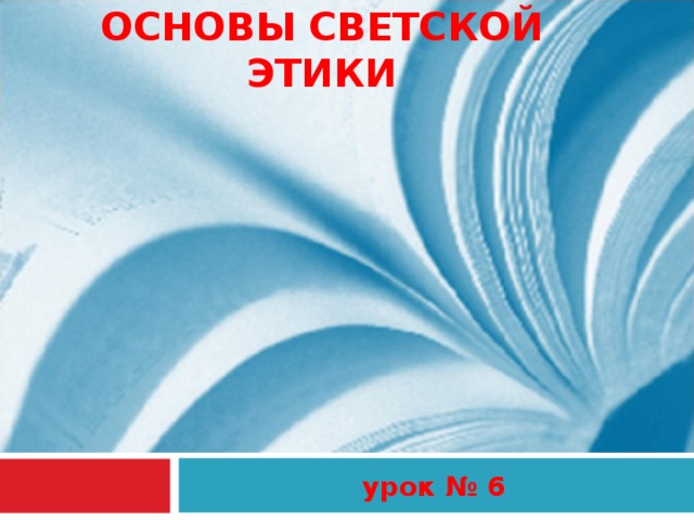 ОСНОВЫ СВЕТСКОЙ ЭТИКИ урок № 6 